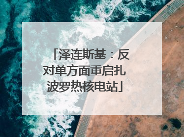泽连斯基：反对单方面重启扎波罗热核电站